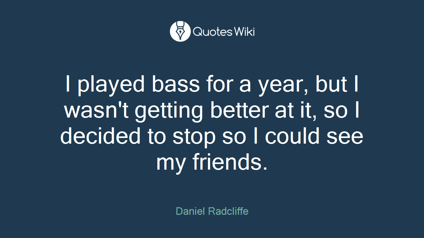 I played bass for a year, but I wasn't getting better at it, so I decided to stop so I could see my friends.