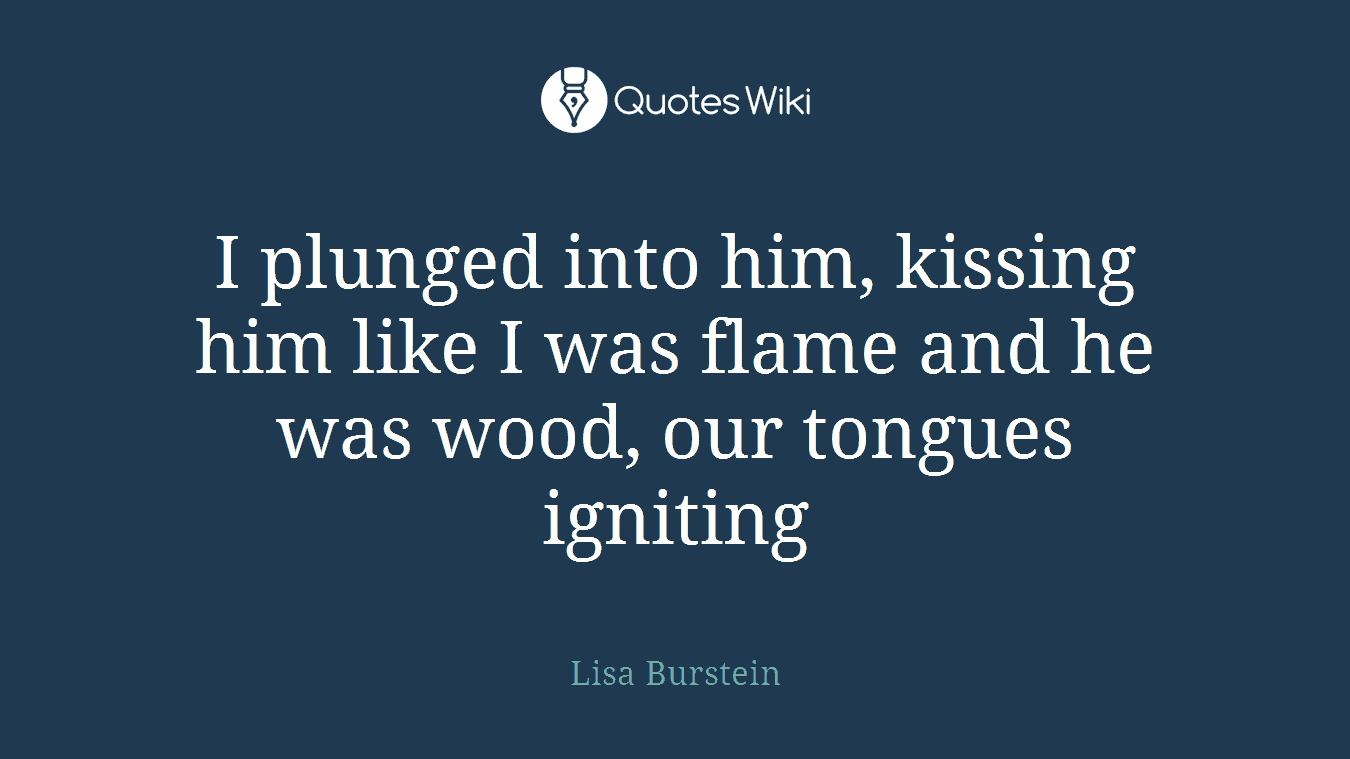 I plunged into him, kissing him like I was flame and he was wood, our tongues igniting