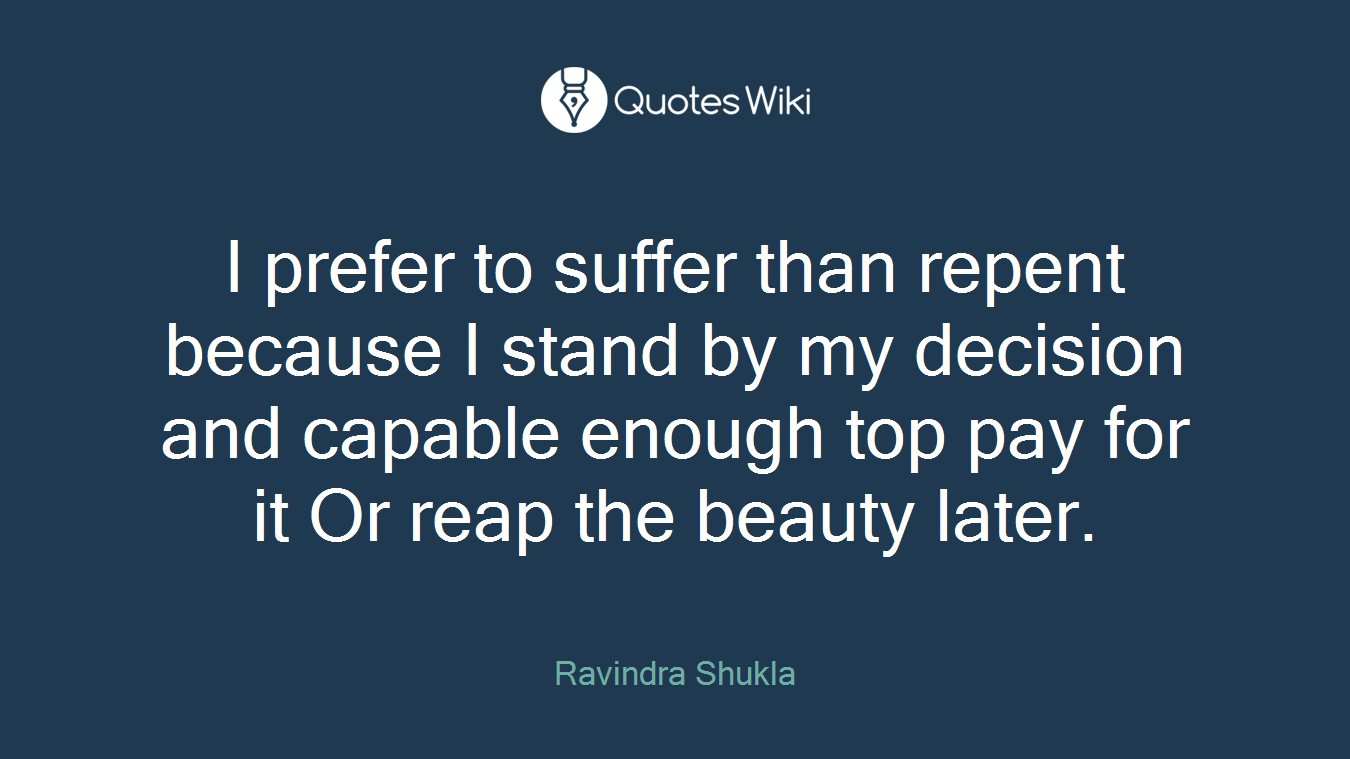 I prefer to suffer than repent because I stand by my decision and capable enough top pay for it Or reap the beauty later.