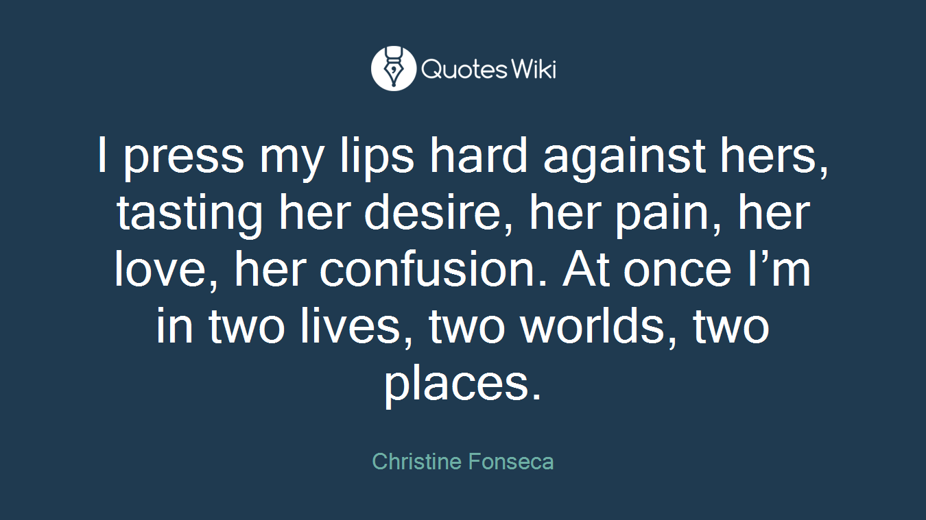 I press my lips hard against hers, tasting her desire, her pain, her love, her confusion. At once I’m in two lives, two worlds, two places.