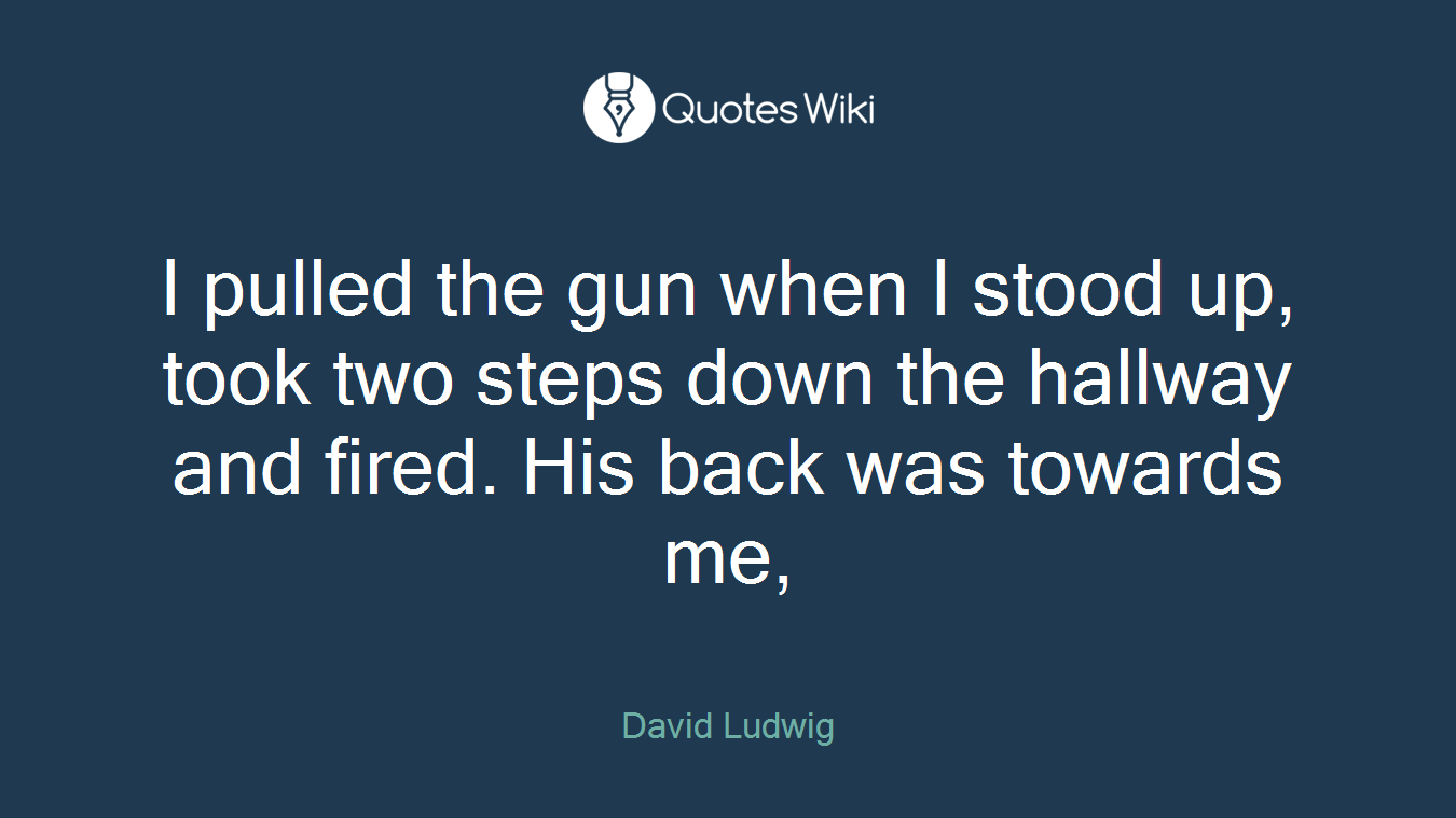 I pulled the gun when I stood up, took two steps down the hallway and fired. His back was towards me,