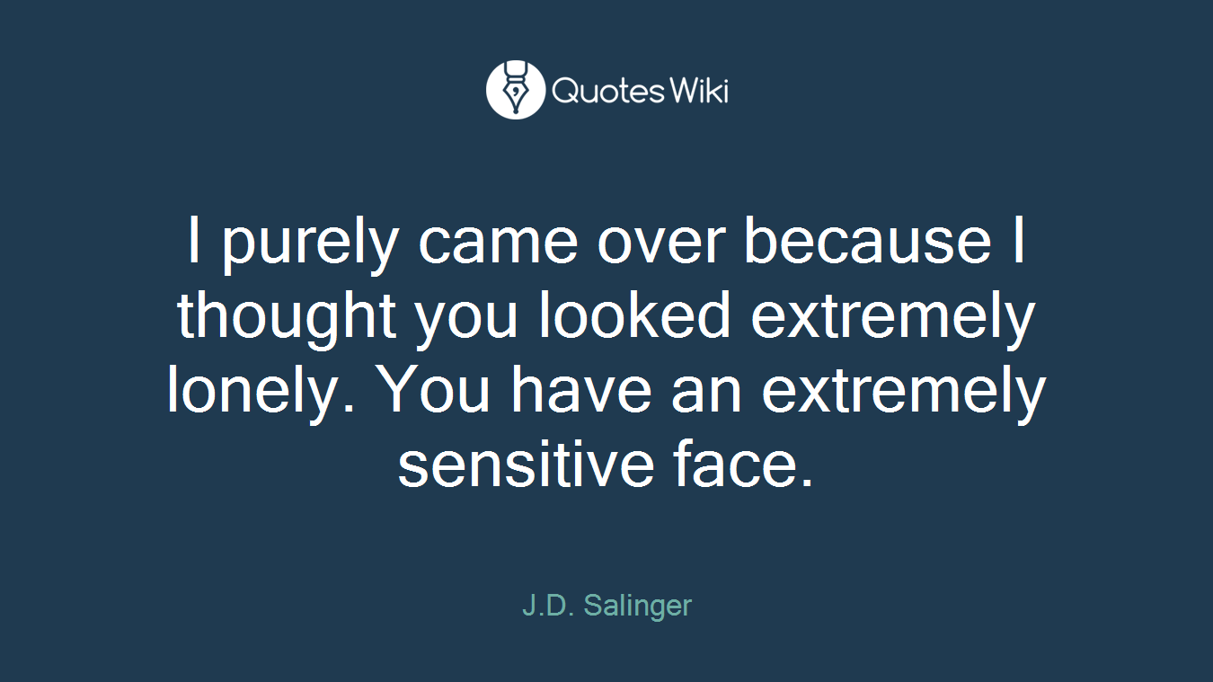 I purely came over because I thought you looked extremely lonely. You have an extremely sensitive face.