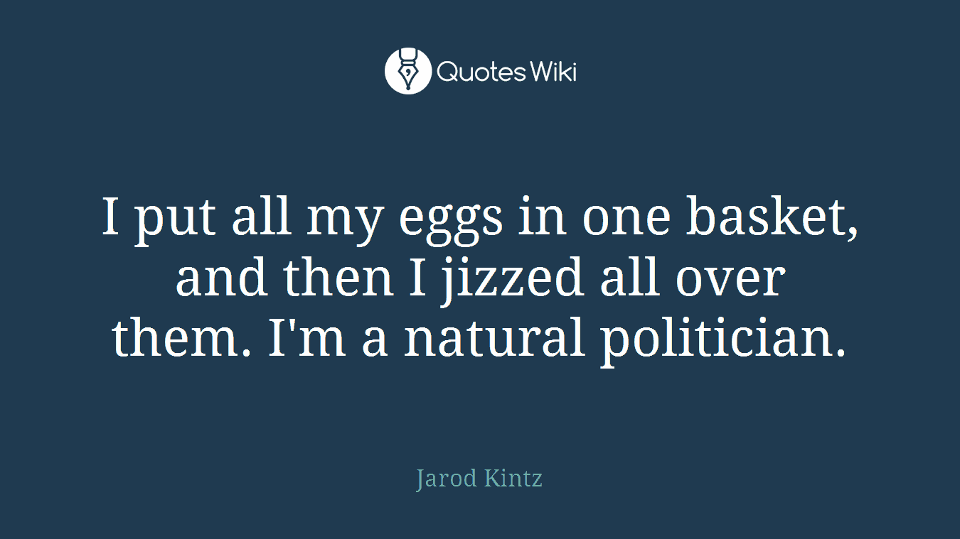I put all my eggs in one basket, and then I jizzed all over them. I'm a natural politician.