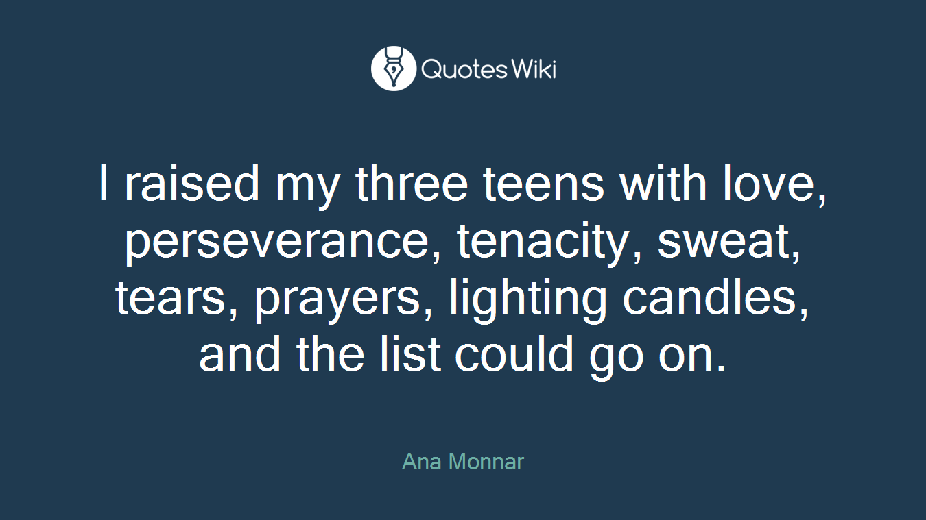 I raised my three teens with love, perseverance, tenacity, sweat, tears, prayers, lighting candles, and the list could go on.