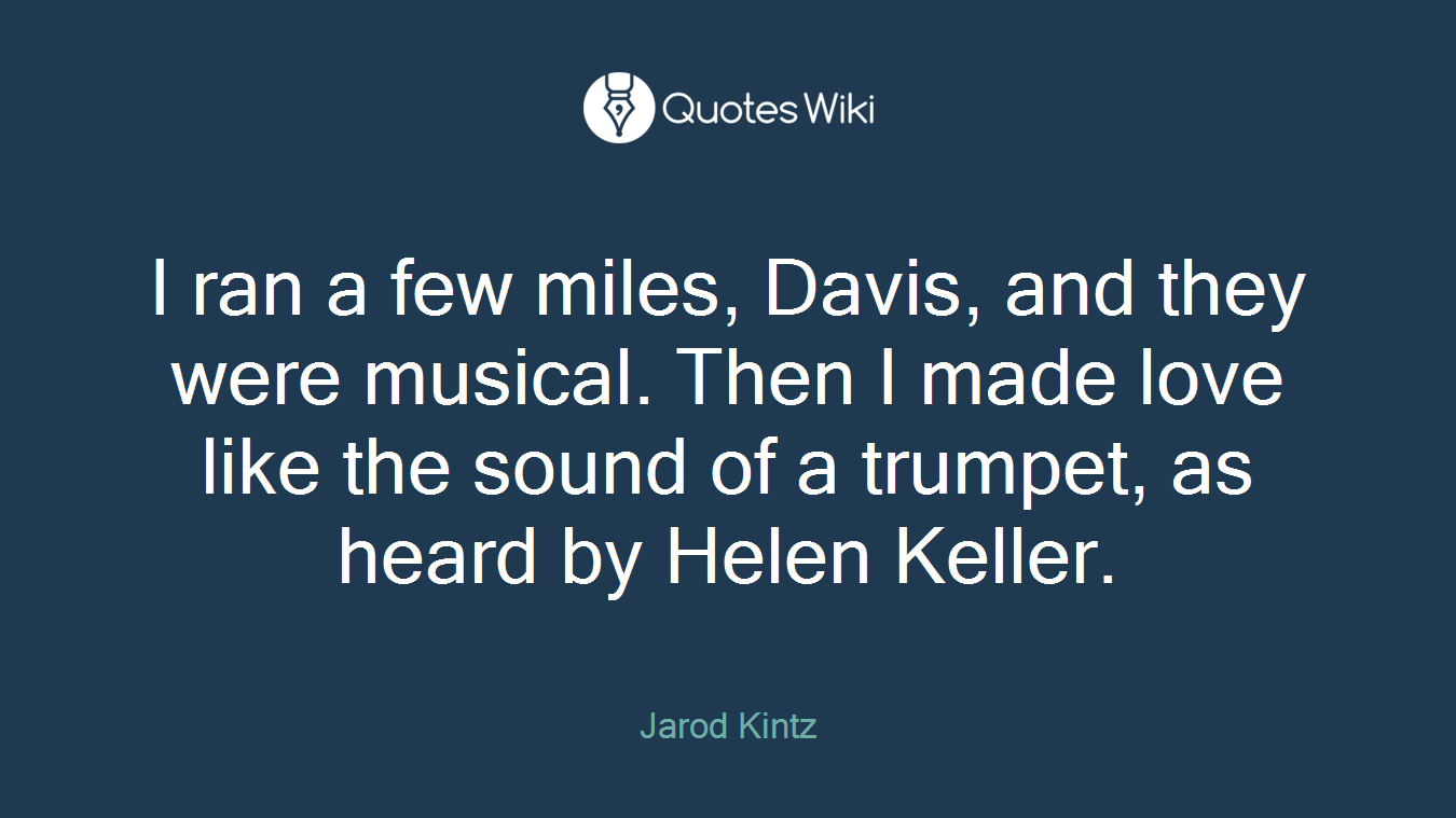 I ran a few miles, Davis, and they were musical. Then I made love like the sound of a trumpet, as heard by Helen Keller.