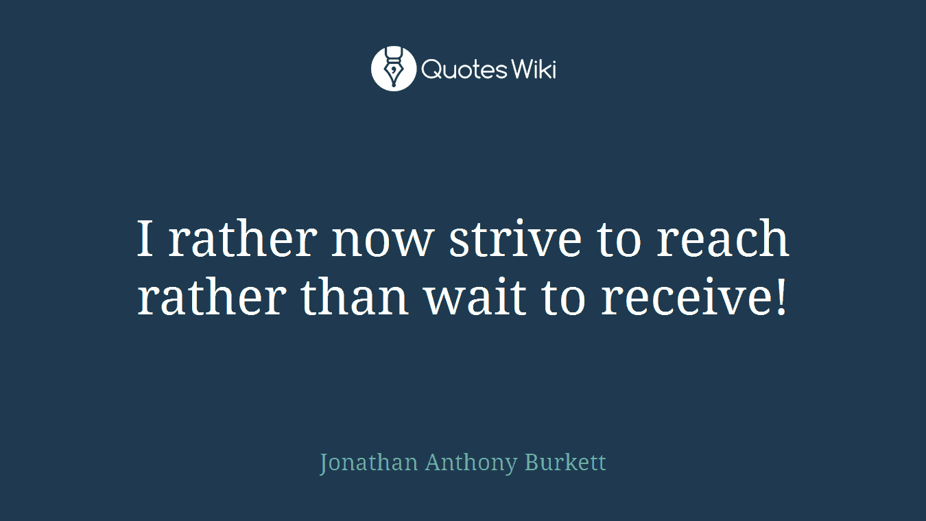 I rather now strive to reach rather than wait to receive!