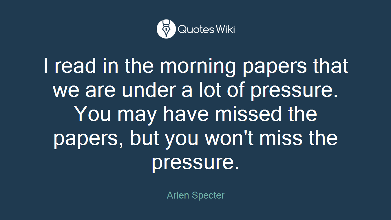 I read in the morning papers that we are under a lot of pressure. You may have missed the papers, but you won't miss the pressure.