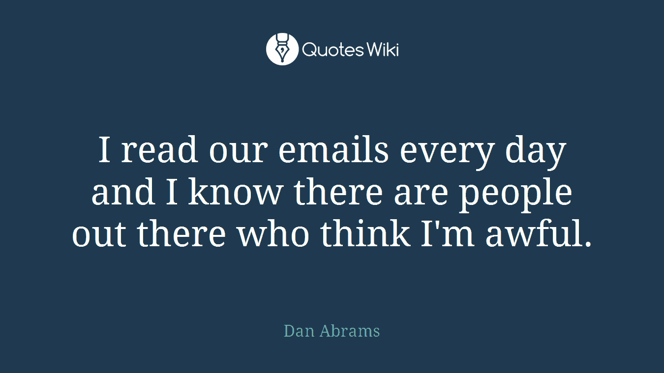 I read our emails every day and I know there are people out there who think I'm awful.