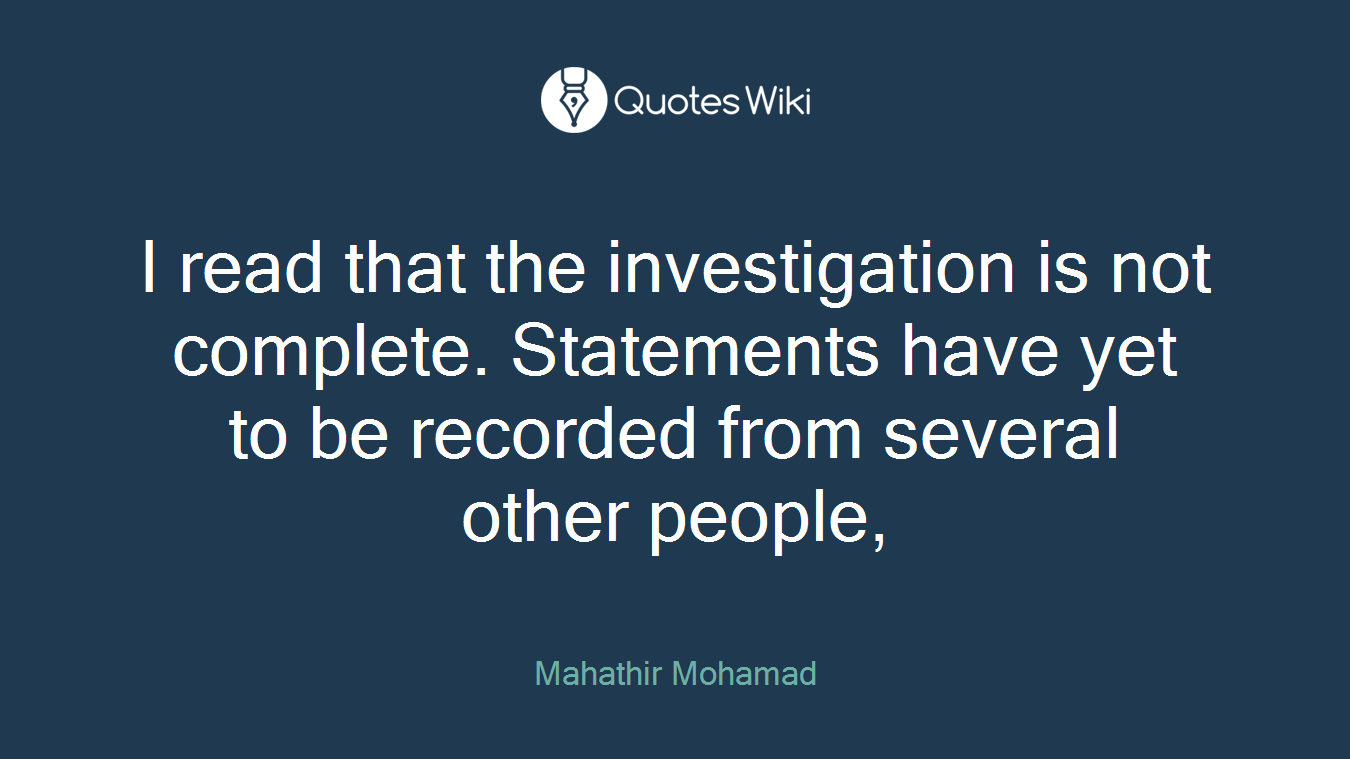 I read that the investigation is not complete. Statements have yet to be recorded from several other people,