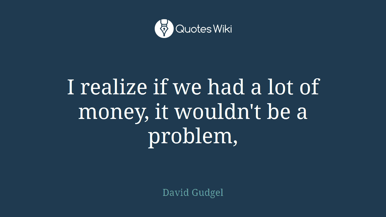 I realize if we had a lot of money, it wouldn't be a problem,