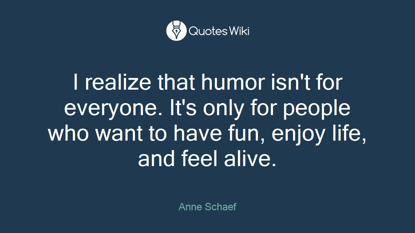 I realize that humor isn't for everyone. It's only for people who want to have fun, enjoy life, and feel alive.