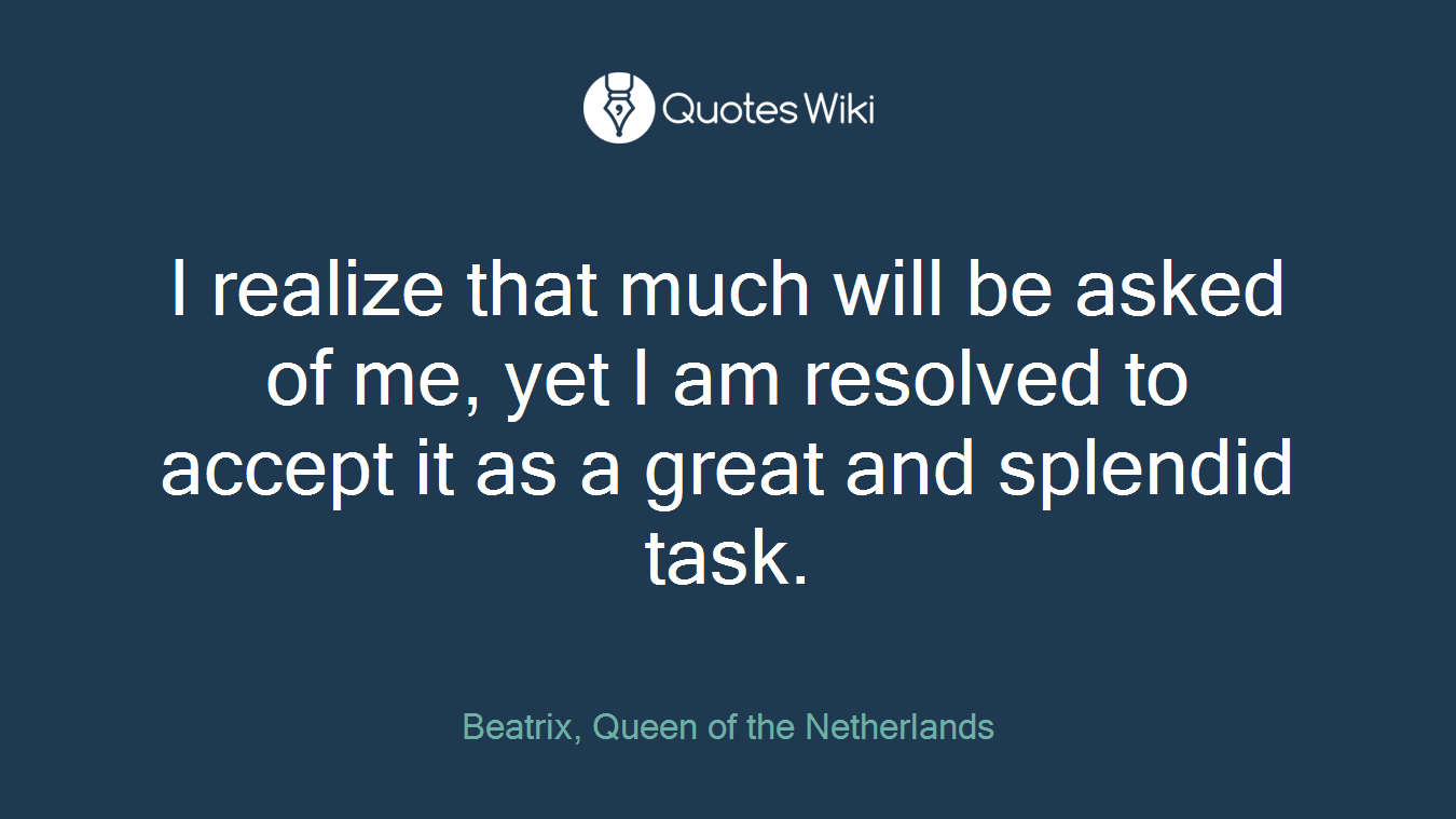 I realize that much will be asked of me, yet I am resolved to accept it as a great and splendid task.