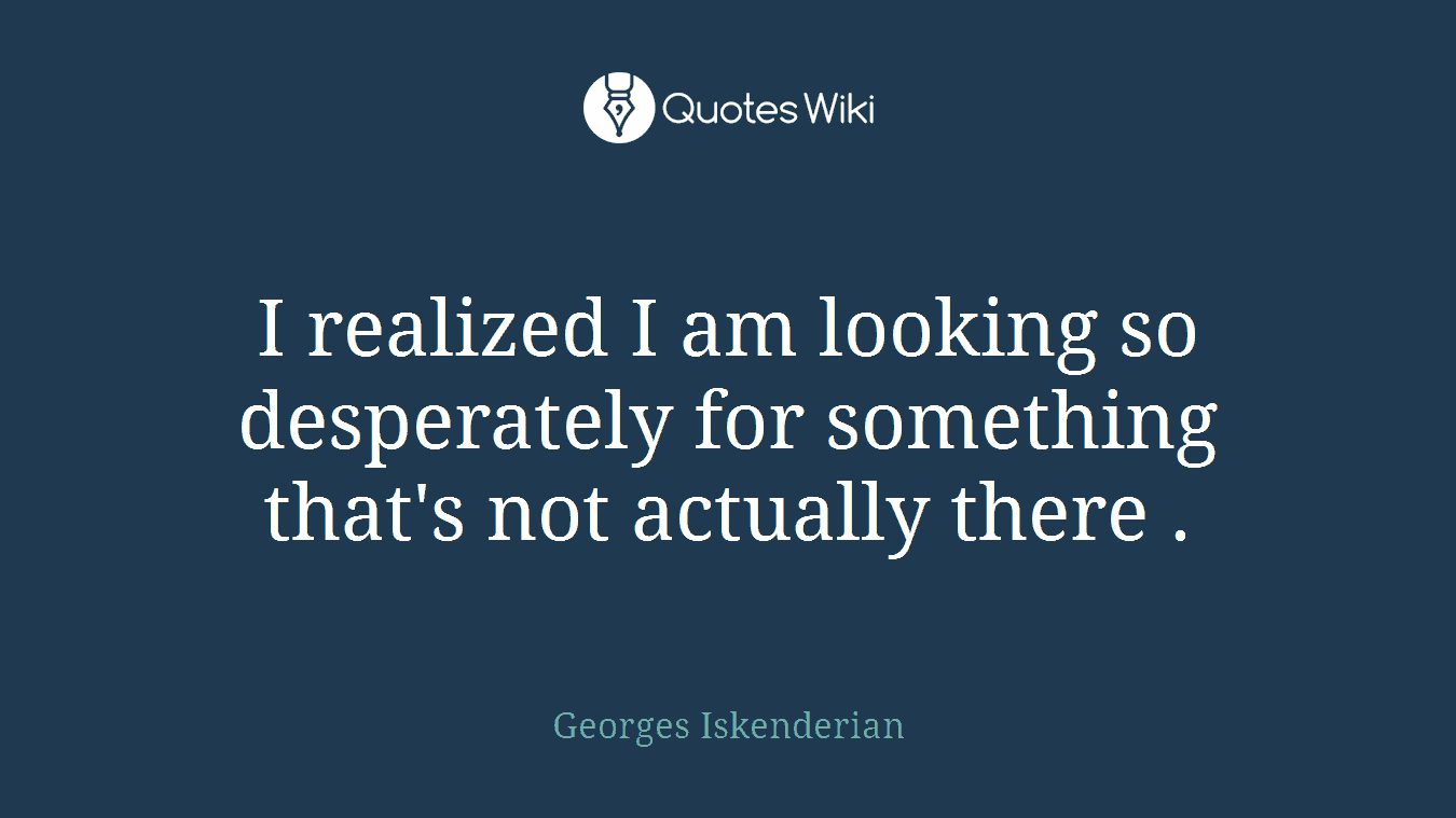 I realized I am looking so desperately for something that's not actually there .
