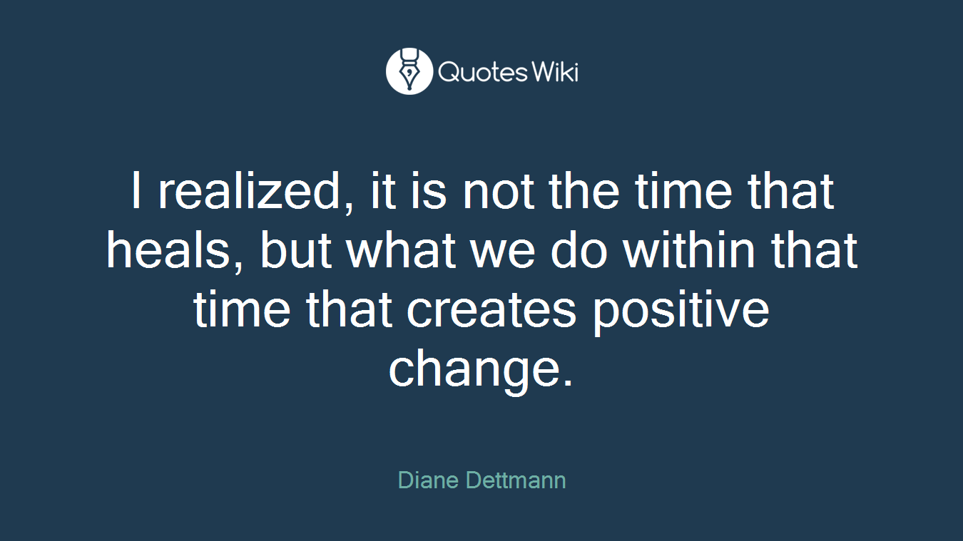 I realized, it is not the time that heals, but what we do within that time that creates positive change.