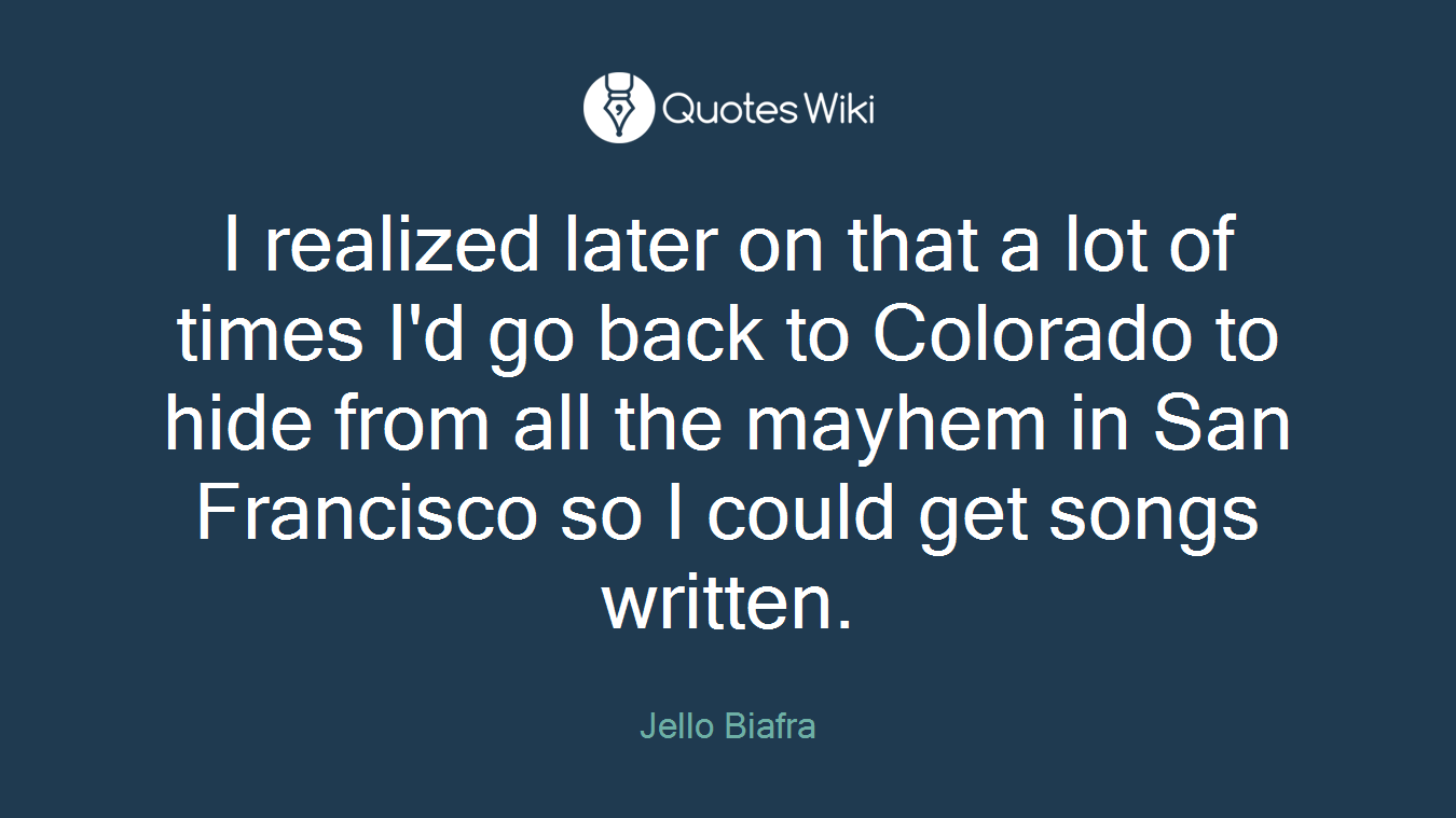 I realized later on that a lot of times I'd go back to Colorado to hide from all the mayhem in San Francisco so I could get songs written.