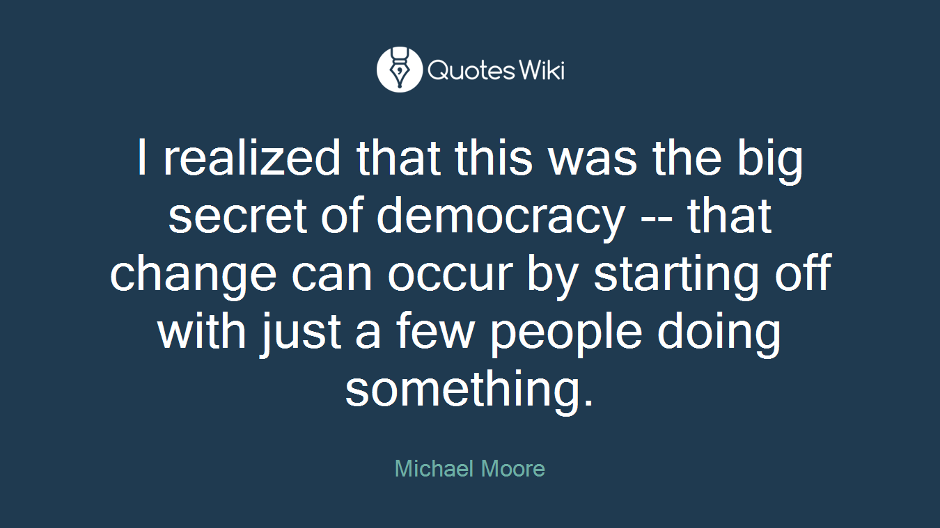 I realized that this was the big secret of democracy -- that change can occur by starting off with just a few people doing something.