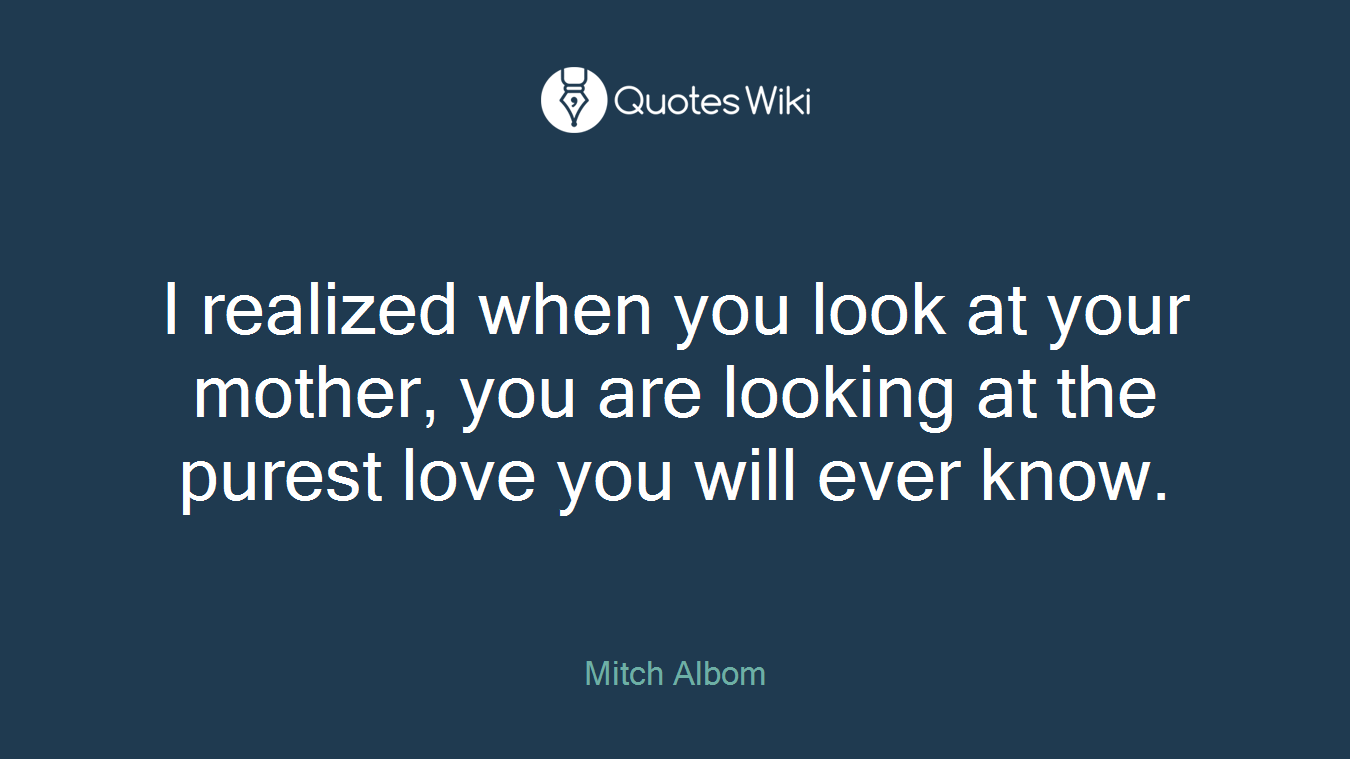 I realized when you look at your mother, you are looking at the purest love you will ever know.