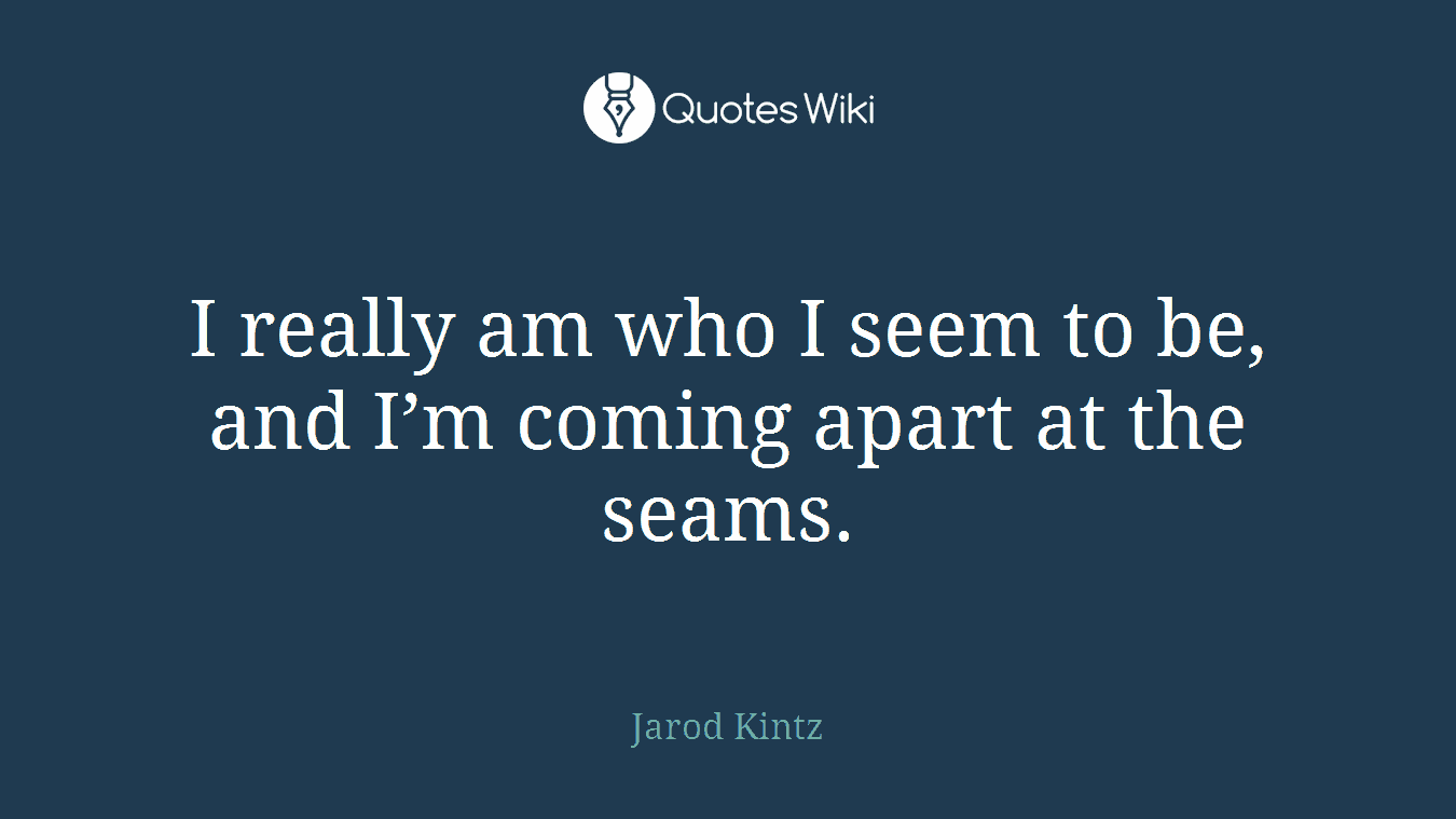 I really am who I seem to be, and I’m coming apart at the seams.