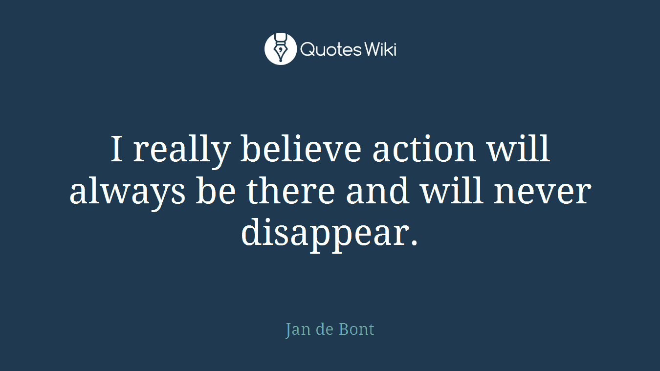 I really believe action will always be there and will never disappear.
