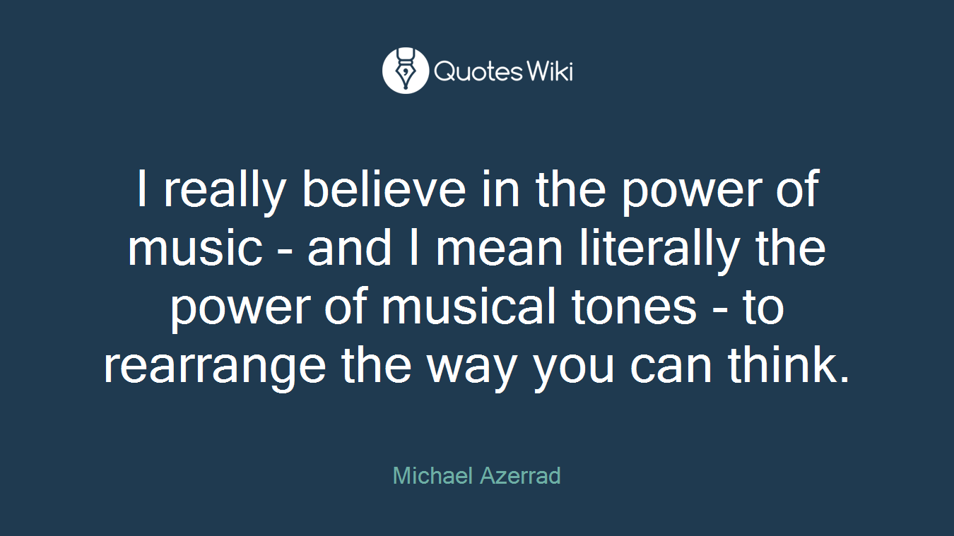 I really believe in the power of music - and I mean literally the power of musical tones - to rearrange the way you can think.