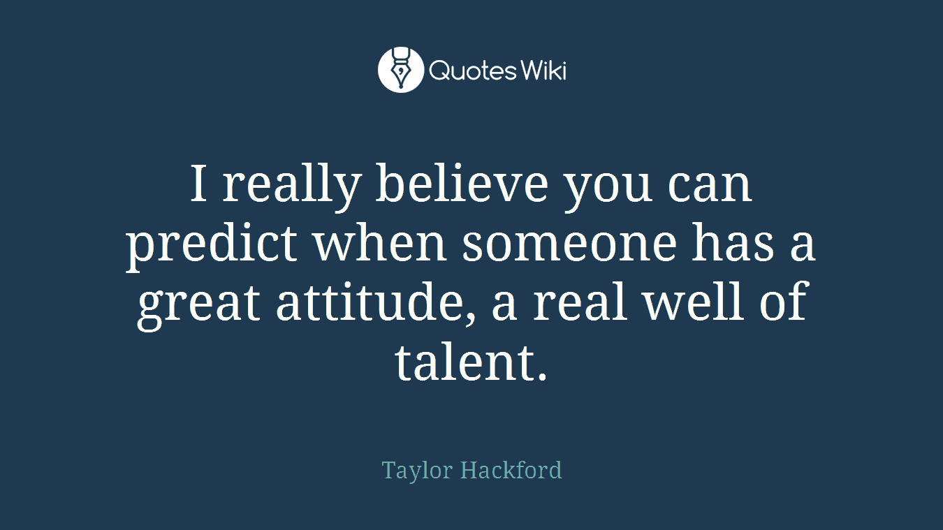 I really believe you can predict when someone has a great attitude, a real well of talent.
