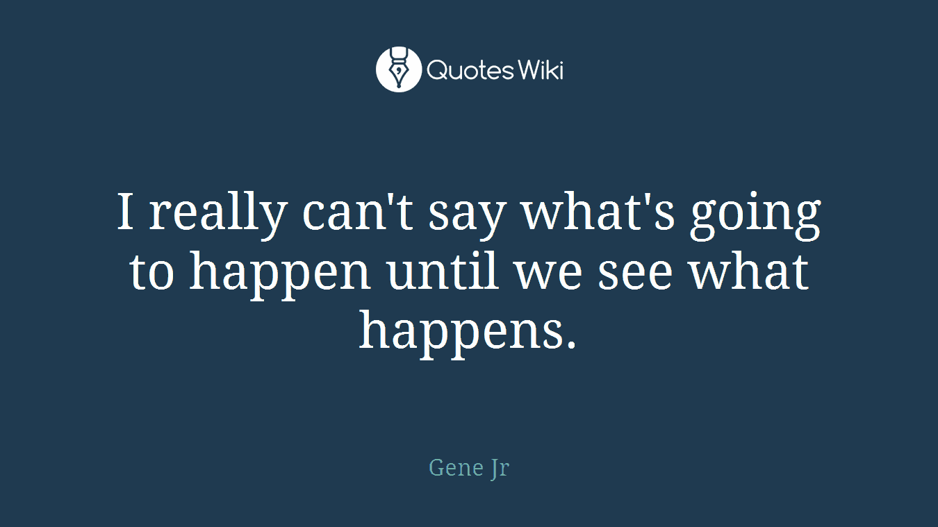 I really can't say what's going to happen until we see what happens.