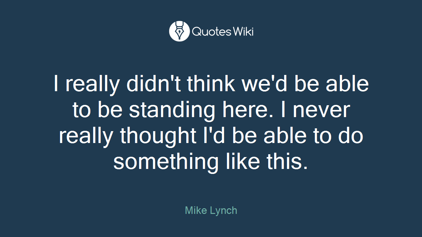 I really didn't think we'd be able to be standing here. I never really thought I'd be able to do something like this.