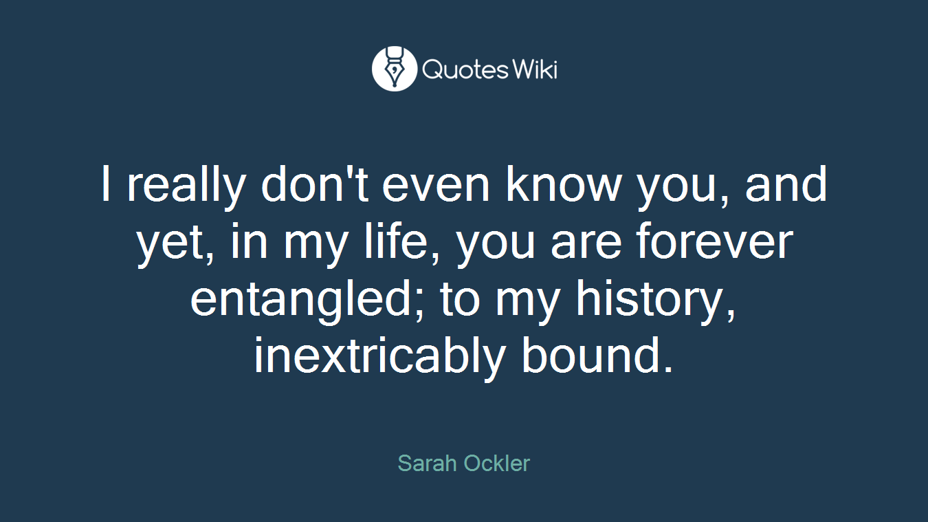 I really don't even know you, and yet, in my life, you are forever entangled; to my history, inextricably bound.