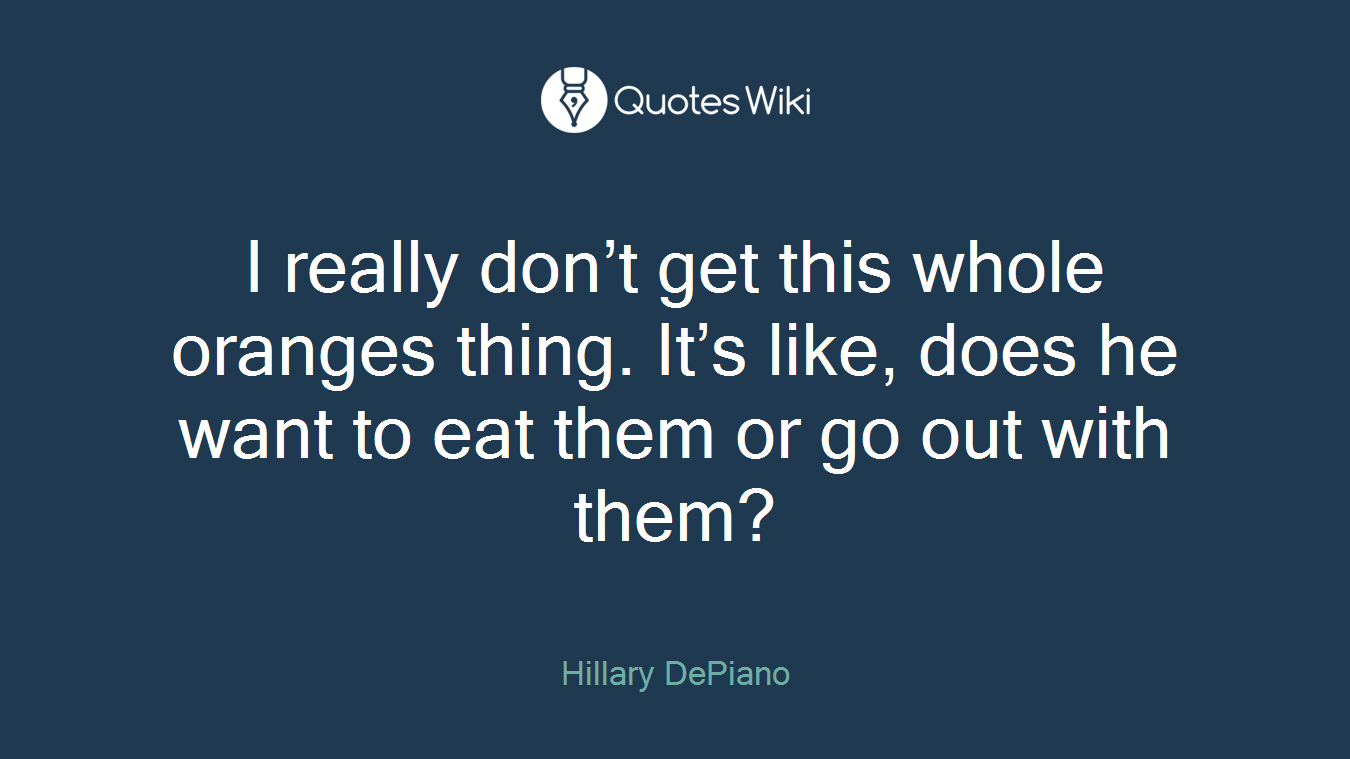 I really don’t get this whole oranges thing. It’s like, does he want to eat them or go out with them?