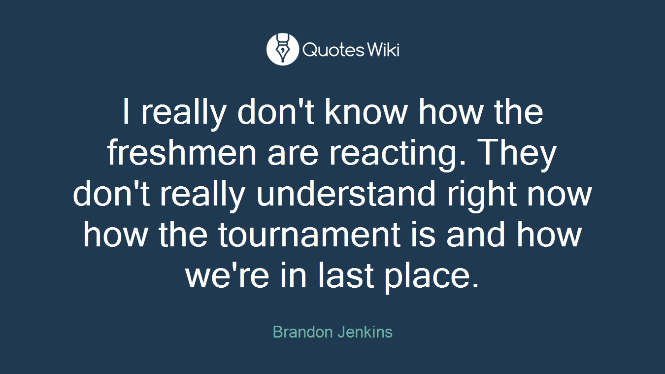 I really don't know how the freshmen are reacting. They don't really understand right now how the tournament is and how we're in last place.