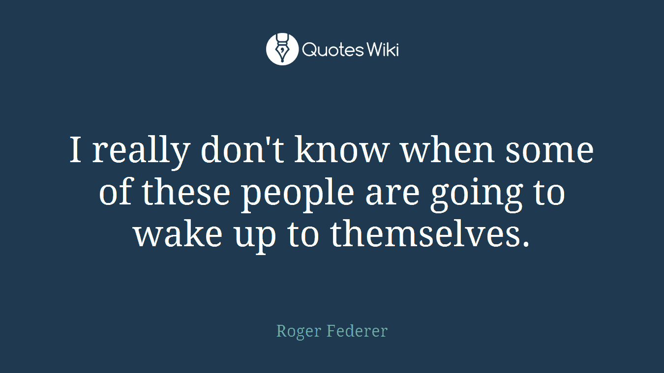 I really don't know when some of these people are going to wake up to themselves.