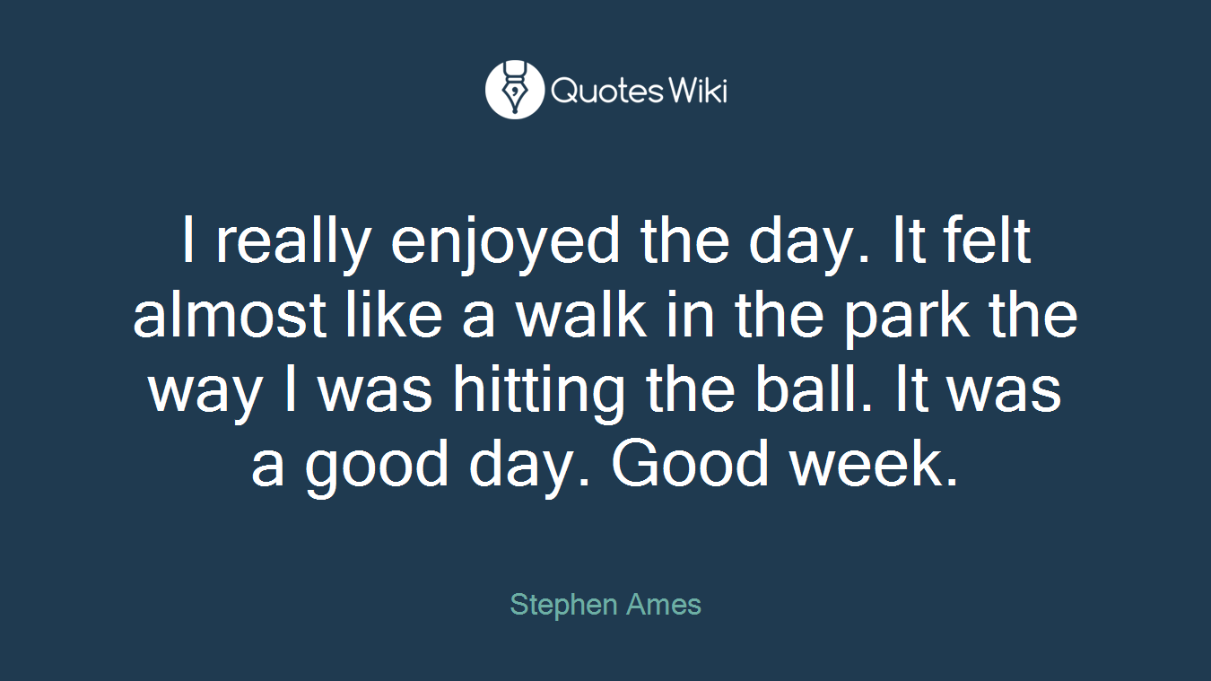 I really enjoyed the day. It felt almost like a walk in the park the way I was hitting the ball. It was a good day. Good week.
