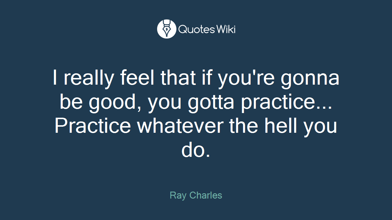 I really feel that if you're gonna be good, you gotta practice... Practice whatever the hell you do.