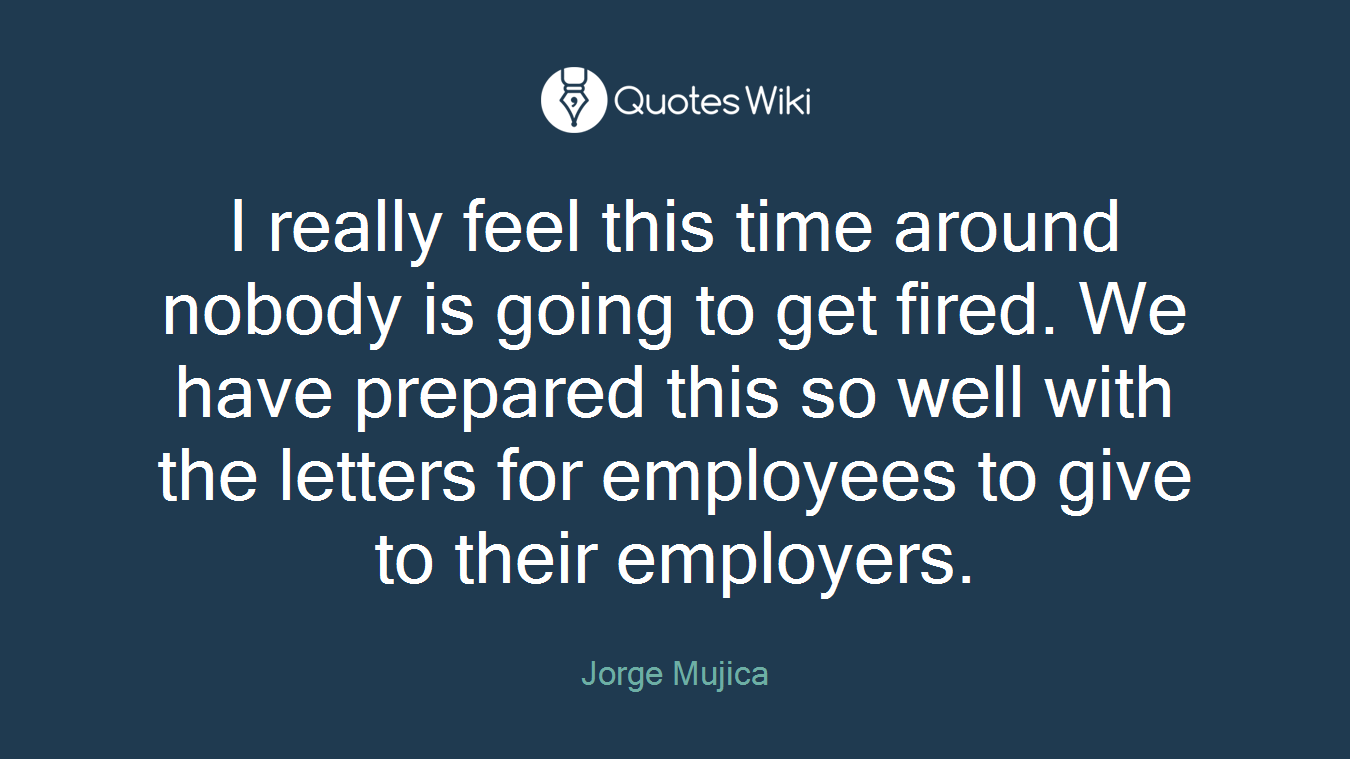 I really feel this time around nobody is going to get fired. We have prepared this so well with the letters for employees to give to their employers.