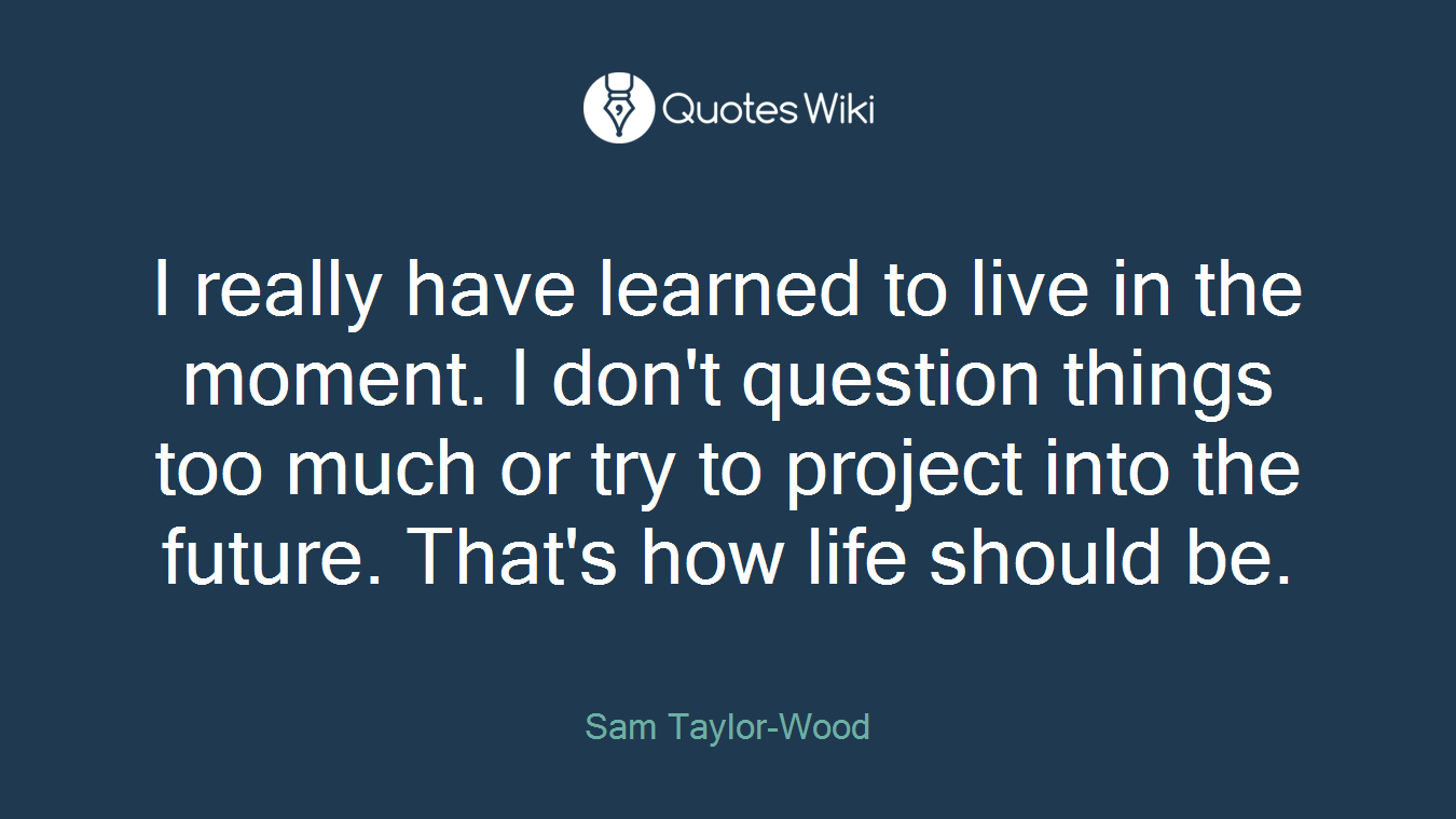 I really have learned to live in the moment. I don't question things too much or try to project into the future. That's how life should be.