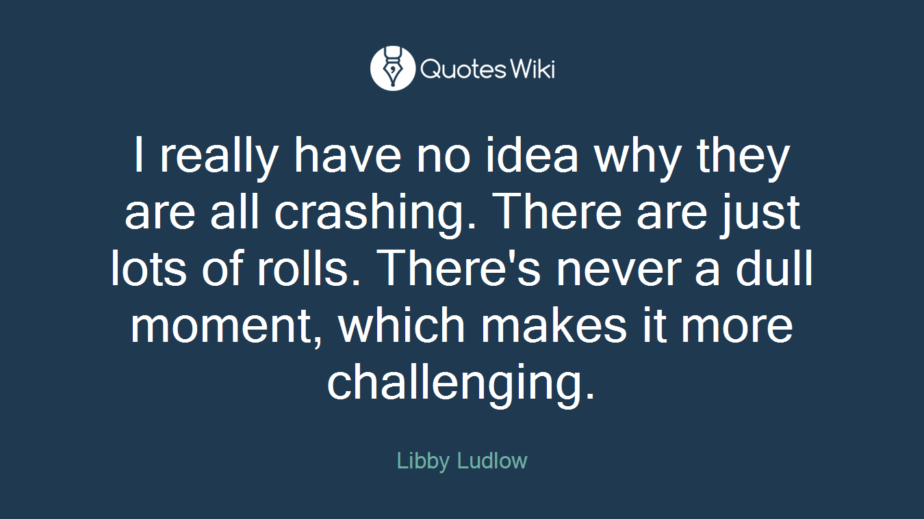 I really have no idea why they are all crashing. There are just lots of rolls. There's never a dull moment, which makes it more challenging.