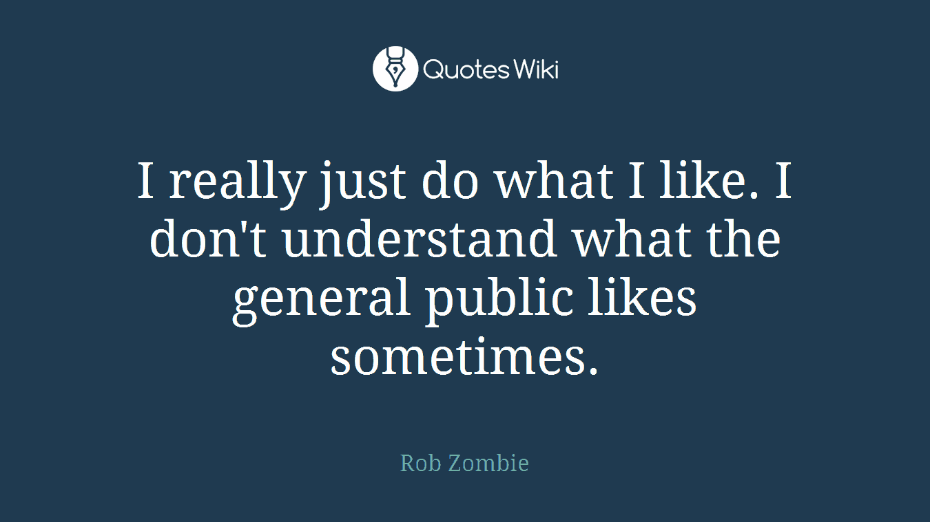 I really just do what I like. I don't understand what the general public likes sometimes.