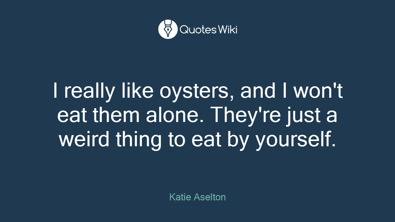 I really like oysters, and I won't eat them alone. They're just a weird thing to eat by yourself.