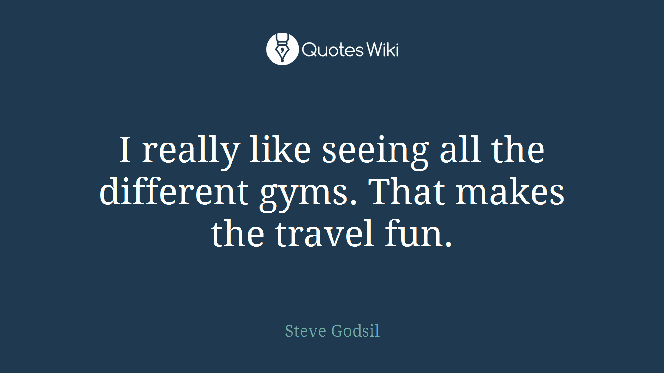 I really like seeing all the different gyms. That makes the travel fun.
