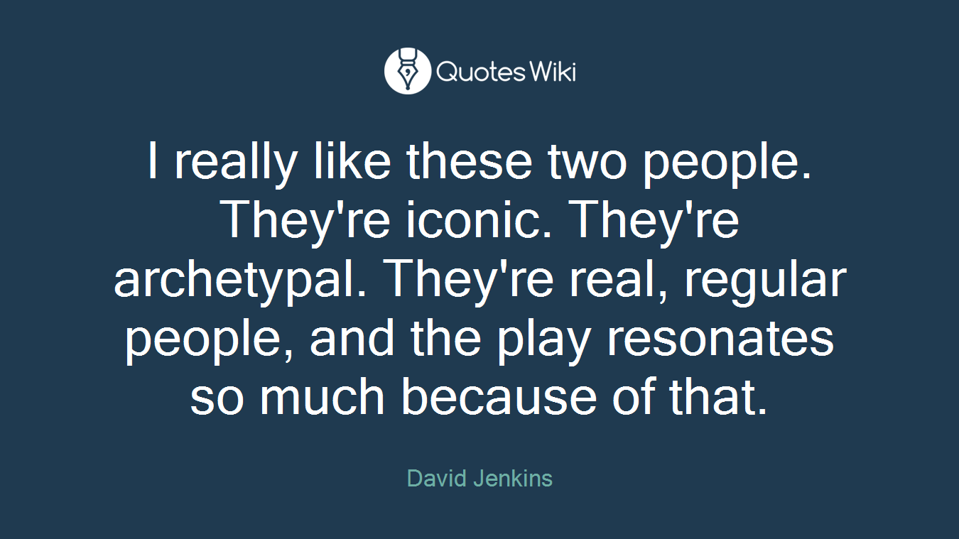I really like these two people. They're iconic. They're archetypal. They're real, regular people, and the play resonates so much because of that.