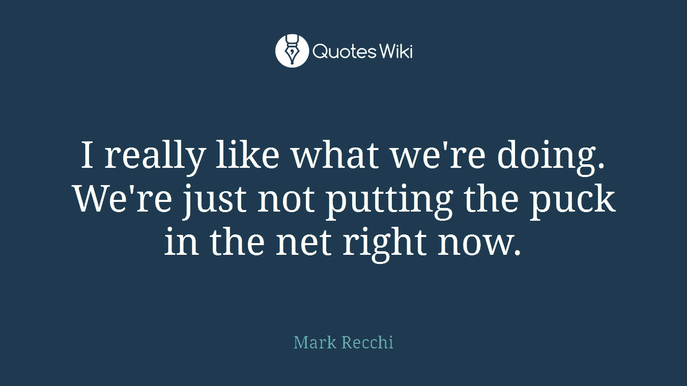 I really like what we're doing. We're just not putting the puck in the net right now.