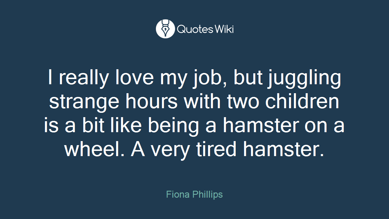 I really love my job, but juggling strange hours with two children is a bit like being a hamster on a wheel. A very tired hamster.