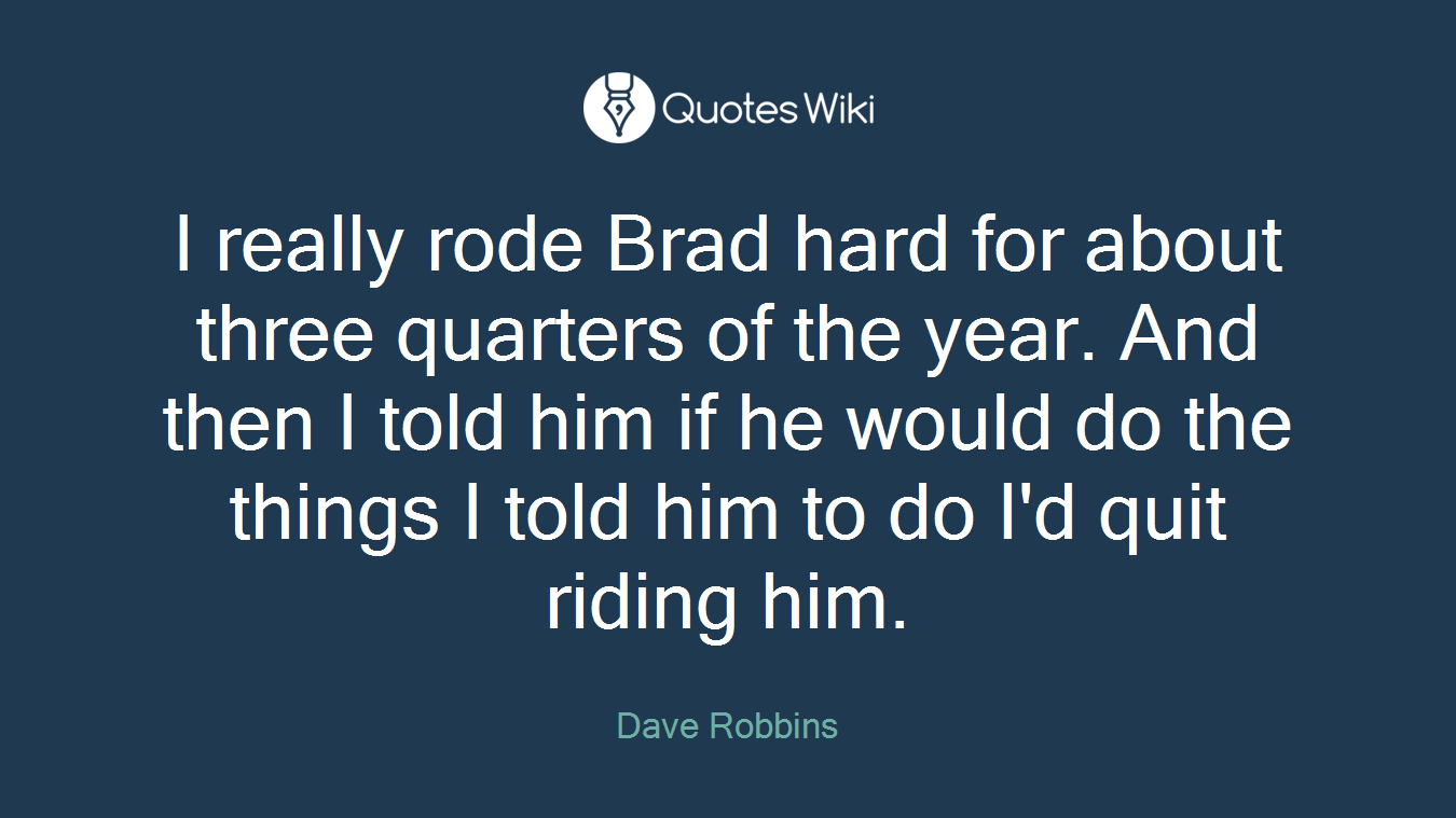 I really rode Brad hard for about three quarters of the year. And then I told him if he would do the things I told him to do I'd quit riding him.