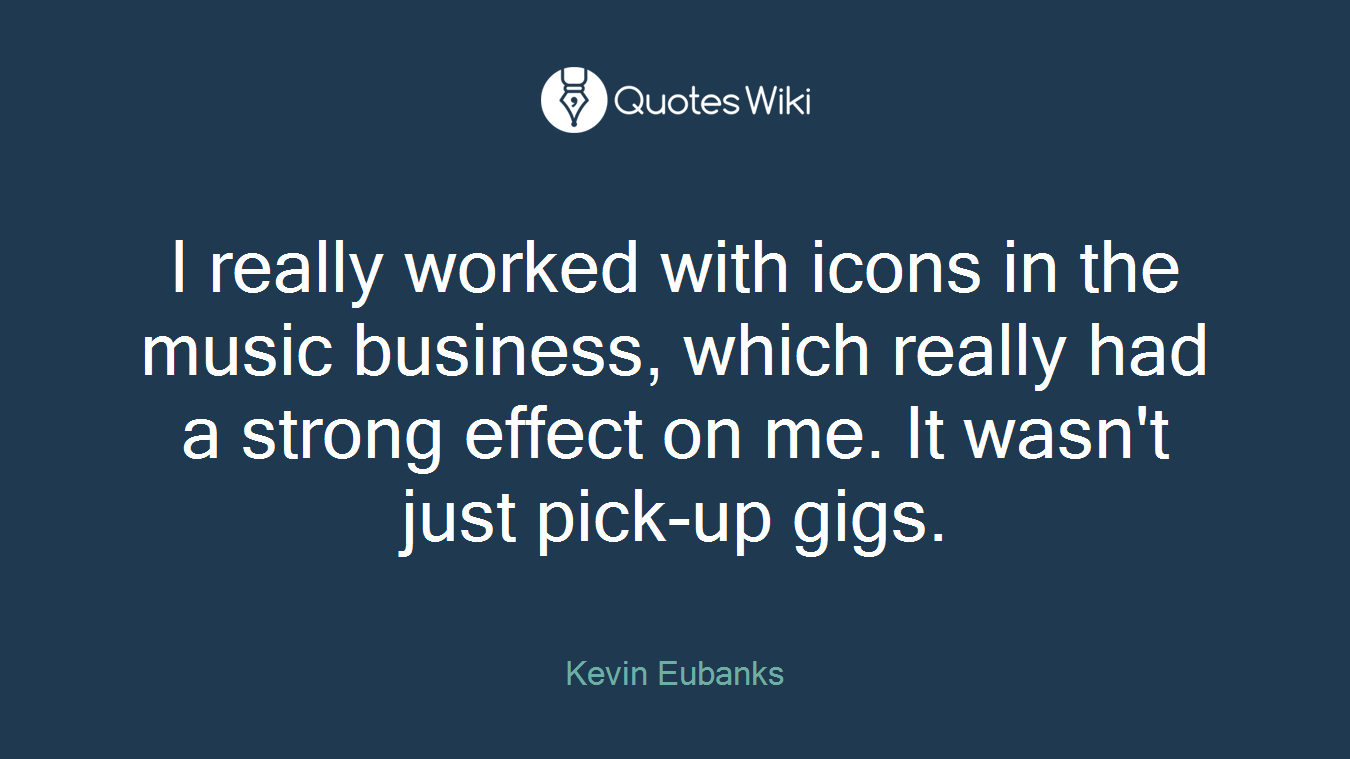 I really worked with icons in the music business, which really had a strong effect on me. It wasn't just pick-up gigs.