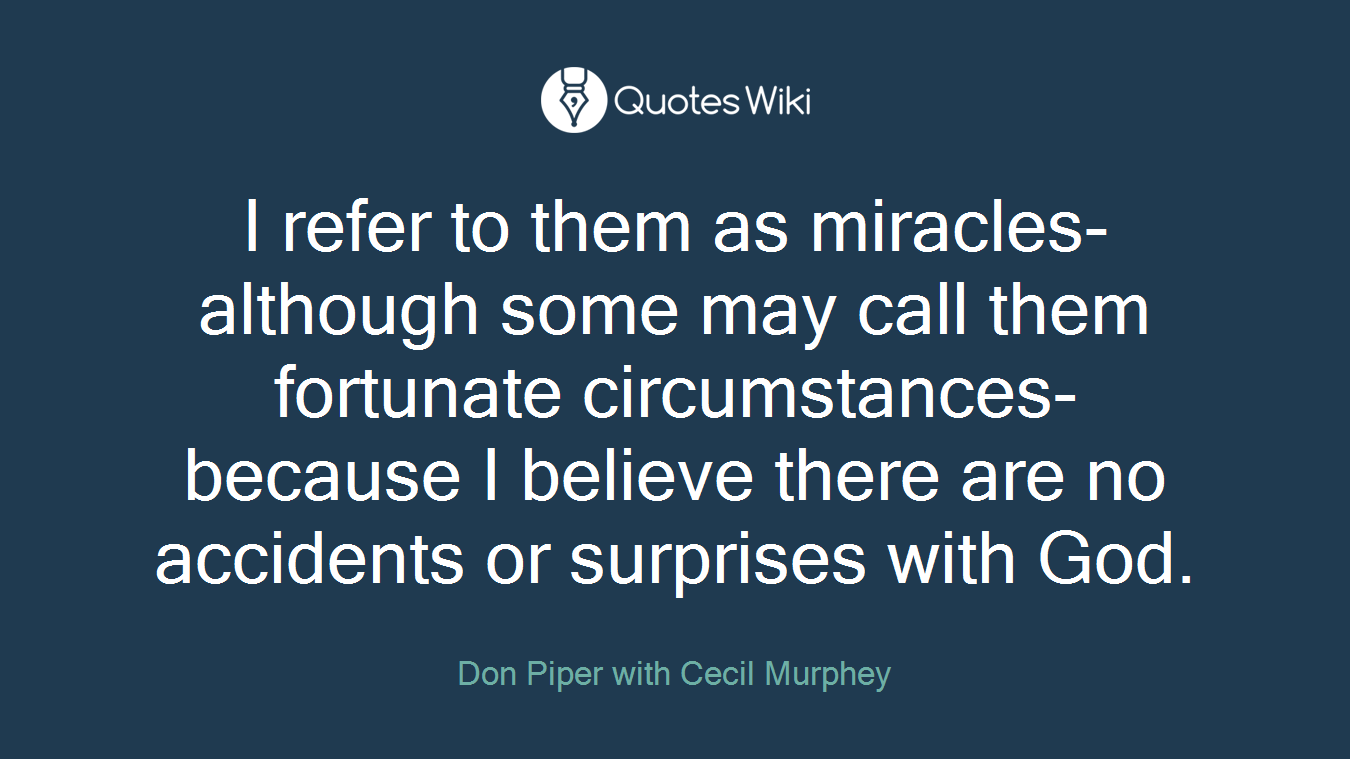I refer to them as miracles-although some may call them fortunate circumstances-because I believe there are no accidents or surprises with God.