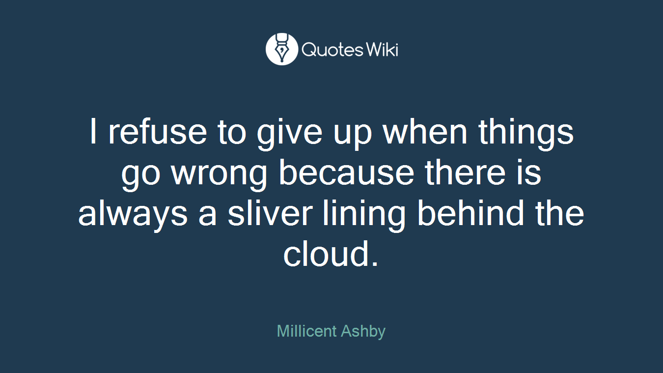 I refuse to give up when things go wrong because there is always a sliver lining behind the cloud.