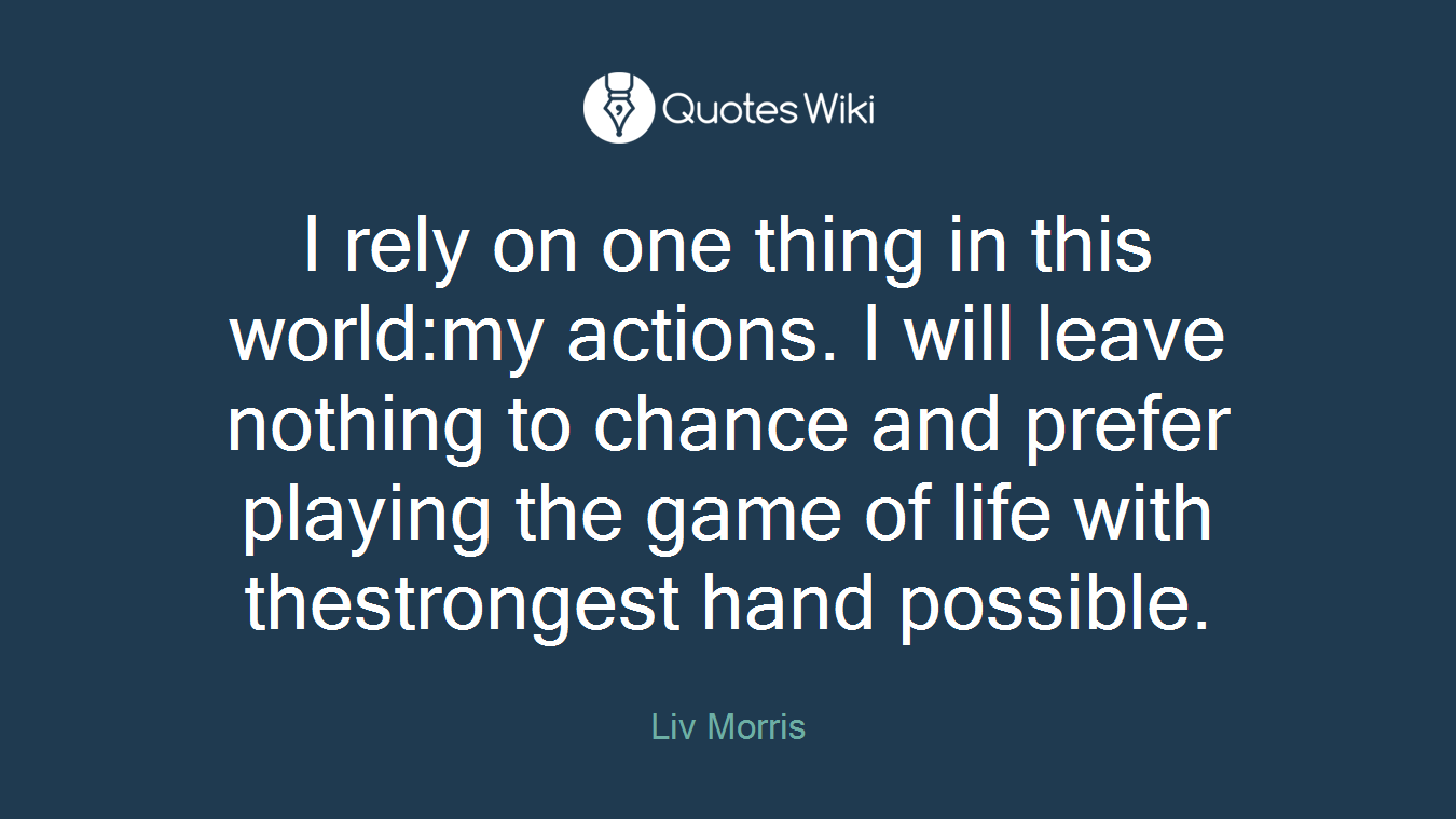 I rely on one thing in this world:my actions. I will leave nothing to chance and prefer playing the game of life with thestrongest hand possible.