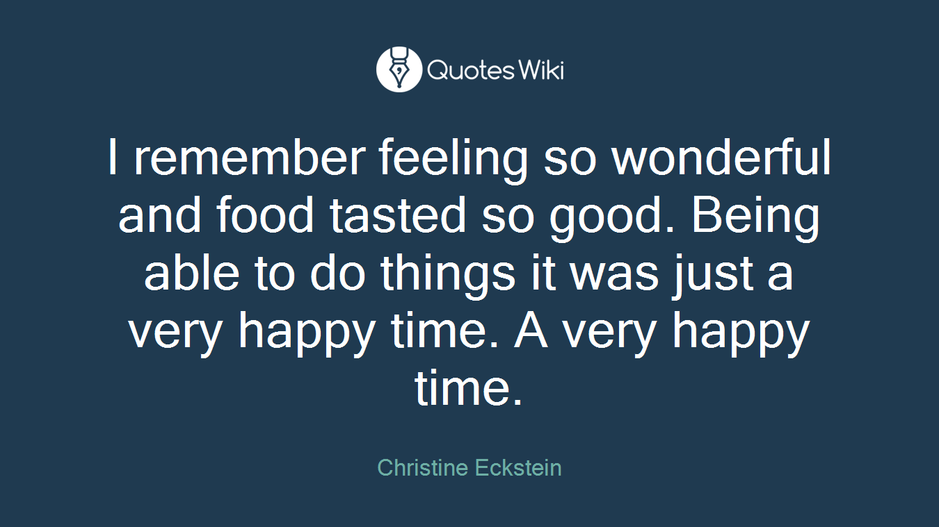 I remember feeling so wonderful and food tasted so good. Being able to do things it was just a very happy time. A very happy time.