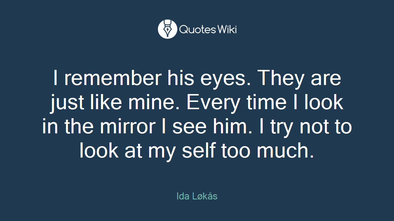 I remember his eyes. They are just like mine. Every time I look in the mirror I see him. I try not to look at my self too much.
