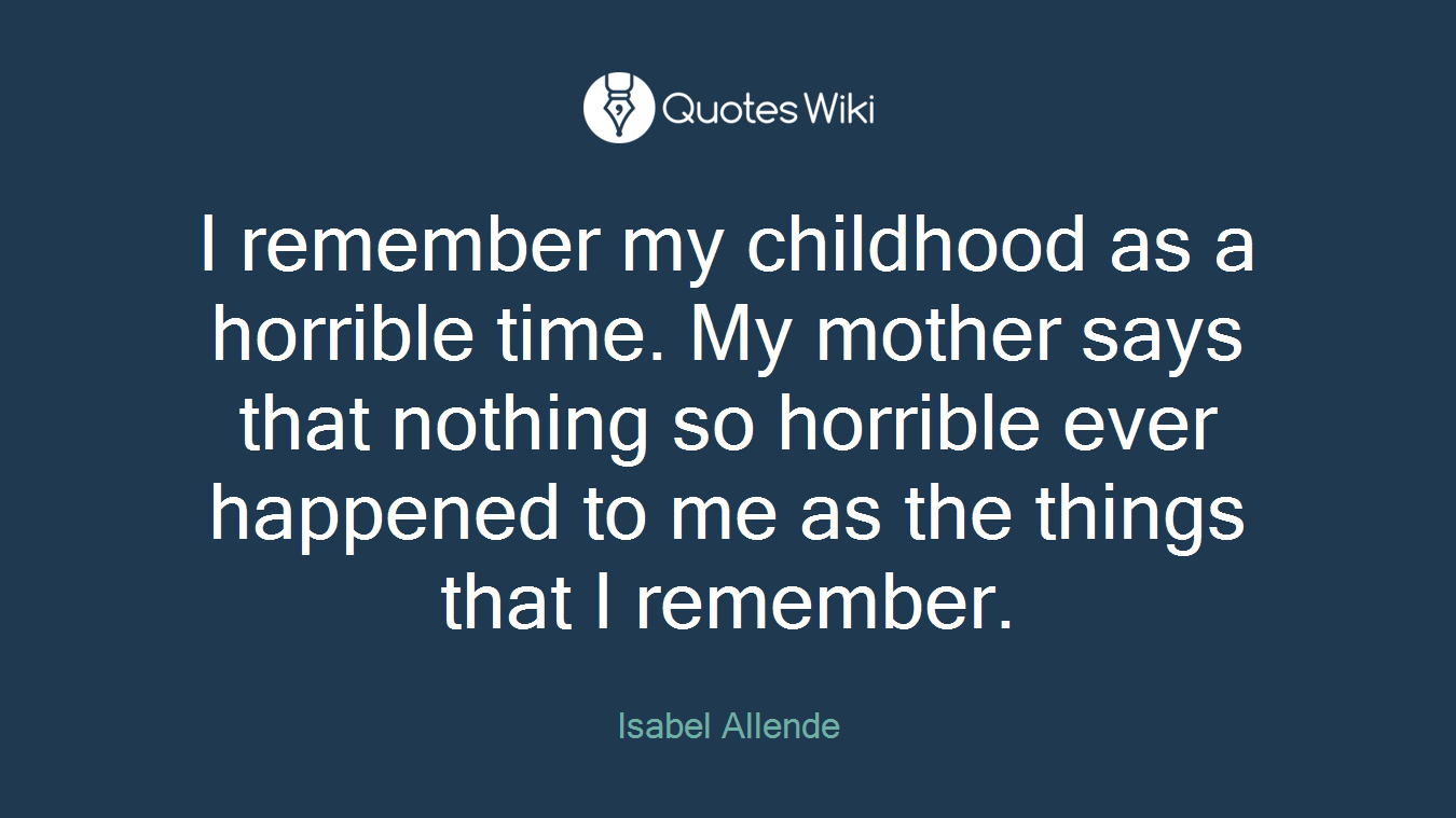 I remember my childhood as a horrible time. My mother says that nothing so horrible ever happened to me as the things that I remember.